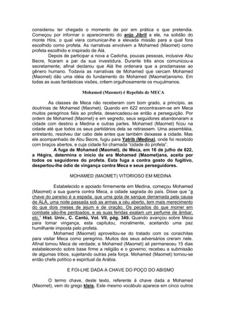 considerou ter chegado o momento de por em prática o que pretendia.
Começou por informar o aparecimento do anjo Jibril a ele, na solidão do
monte Hira, o qual viera comunicar-lhe a elevada missão para a qual fora
escolhido como profeta. As narrativas envolvem a Mohamed (Maomet) como
profeta escolhido e inspirado de Alá.
Depois de participar a nova a Cadicha, poucas pessoas, inclusive Abu
Becre, ficaram a par da sua investidura. Durante três anos comunicou-a
secretamente; afinal declarou que Alá lhe ordenara que a proclamasse ao
gênero humano. Todavia as narrativas de Mohamed que cercam Mohamed
(Maomet) dão uma idéia do fundamento do Mohamed (Maomet)anismo. Em
todas as suas fantásticas visões, crêem orgulhosamente os muçulmanos.
Mohamed (Maomet) é Repelido de MECA
As classes de Meca não receberam com bom grado, a princípio, as
doutrinas de Mohamed (Maomet). Quando em 622 encontravam-se em Meca
muitos peregrinos fiéis ao profeta, desencadeou-se então a perseguição. Por
ordem de Mohamed (Maomet) e em segredo, seus seguidores abandonaram a
cidade com destino a Medina e outras partes. Mohamed (Maomet) ficou na
cidade até que todos os seus partidários dela se retirassem. Uma assembléia,
entretanto, resolveu dar cabo dele antes que também deixasse a cidade. Mas
ele acompanhado de Abu Becre, fugiu para Yatrib (Medina), onde foi recebido
com braços abertos, e cuja cidade foi chamada “cidade do profeta”.
A fuga de Mohamed (Maomet), de Meca, em 16 de julho de 622,
a Hégira, determina o inicio da era Mohamed (Maomet)ana, aceita por
todos os seguidores do profeta. Esta fuga a contra gosto do fugitivo,
despertou-lhe ódio de vingança contra Meca e seus perseguidores.
MOHAMED (MAOMET) VITORIOSO EM MEDINA
Estabelecido e apoiado firmemente em Medina, começou Mohamed
(Maomet) a sua guerra contra Meca, a cidade sagrada do país. Disse que “a
chave do paraíso é a espada, que uma gota de sangue derramada pela causa
de ALÁ, uma noite passada sob as armas a céu aberto, tem mais merecimento
do que dois meses de jejum e de oração. Os pecados do que morrer em
combate são-lhe perdoados, e as suas feridas exalam um perfume de âmbar,
etc.” Hist. Univ., C. Cantú, Vol. VII, pág. 349. Quando avançou sobre Meca
para tomar vingança, esta capitulou, moralmente, aceitando uma paz
humilhante imposta pelo profeta.
Mohamed (Maomet) aproveitou-se do tratado com os coraichitas
para visitar Meca como peregrino. Muitos dos seus adversários creram nele.
Afinal tomou Meca de verdade; e Mohamed (Maomet) ali permaneceu 15 dias
estabelecendo sobre base firme a religião e o governo; recebeu a submissão
de algumas tribos, sujeitando outras pela força. Mohamed (Maomet) tornou-se
então chefe político e espiritual da Arábia.
E FOI-LHE DADA A CHAVE DO POÇO DO ABISMO
O termo chave, deste texto, referente à chave dada a Mohamed
(Maomet), vem do grego kleis. Este mesmo vocábulo aparece em cinco outros

 