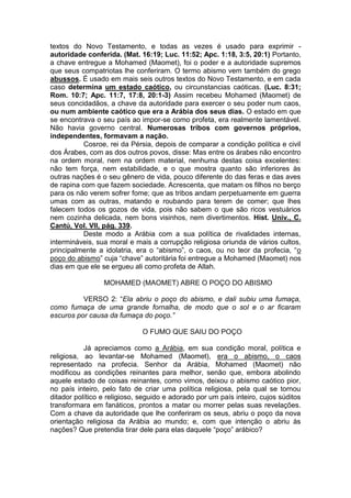 textos do Novo Testamento, e todas as vezes é usado para exprimir autoridade conferida. (Mat. 16:19; Luc. 11:52; Apc. 1:18, 3:5, 20:1) Portanto,
a chave entregue a Mohamed (Maomet), foi o poder e a autoridade supremos
que seus compatriotas lhe conferiram. O termo abismo vem também do grego
abussos. É usado em mais seis outros textos do Novo Testamento, e em cada
caso determina um estado caótico, ou circunstancias caóticas. (Luc. 8:31;
Rom. 10:7; Apc. 11:7, 17:8, 20:1-3) Assim recebeu Mohamed (Maomet) de
seus concidadãos, a chave da autoridade para exercer o seu poder num caos,
ou num ambiente caótico que era a Arábia dos seus dias. O estado em que
se encontrava o seu país ao impor-se como profeta, era realmente lamentável.
Não havia governo central. Numerosas tribos com governos próprios,
independentes, formavam a nação.
Cosroe, rei da Pérsia, depois de comparar a condição política e civil
dos Árabes, com as dos outros povos, disse: Mas entre os árabes não encontro
na ordem moral, nem na ordem material, nenhuma destas coisa excelentes:
não tem força, nem estabilidade, e o que mostra quanto são inferiores às
outras nações é o seu gênero de vida, pouco diferente do das feras e das aves
de rapina com que fazem sociedade. Acrescenta, que matam os filhos no berço
para os não verem sofrer fome; que as tribos andam perpetuamente em guerra
umas com as outras, matando e roubando para terem de comer; que lhes
falecem todos os gozos de vida, pois não sabem o que são ricos vestuários
nem cozinha delicada, nem bons visinhos, nem divertimentos. Hist. Univ., C.
Cantú, Vol. VII, pág. 339.
Deste modo a Arábia com a sua política de rivalidades internas,
intermináveis, sua moral e mais a corrupção religiosa oriunda de vários cultos,
principalmente a idolatria, era o “abismo”, o caos, ou no teor da profecia, “o
poço do abismo” cuja “chave” autoritária foi entregue a Mohamed (Maomet) nos
dias em que ele se ergueu ali como profeta de Allah.
MOHAMED (MAOMET) ABRE O POÇO DO ABISMO
VERSO 2: “Ela abriu o poço do abismo, e dali subiu uma fumaça,
como fumaça de uma grande fornalha, de modo que o sol e o ar ficaram
escuros por causa da fumaça do poço.”
O FUMO QUE SAIU DO POÇO
Já apreciamos como a Arábia, em sua condição moral, política e
religiosa, ao levantar-se Mohamed (Maomet), era o abismo, o caos
representado na profecia. Senhor da Arábia, Mohamed (Maomet) não
modificou as condições reinantes para melhor, senão que, embora abolindo
aquele estado de coisas reinantes, como vimos, deixou o abismo caótico pior,
no país inteiro, pelo fato de criar uma política religiosa, pela qual se tornou
ditador político e religioso, seguido e adorado por um país inteiro, cujos súditos
transformara em fanáticos, prontos a matar ou morrer pelas suas revelações.
Com a chave da autoridade que lhe conferiram os seus, abriu o poço da nova
orientação religiosa da Arábia ao mundo; e, com que intenção o abriu às
nações? Que pretendia tirar dele para elas daquele “poço” arábico?

 