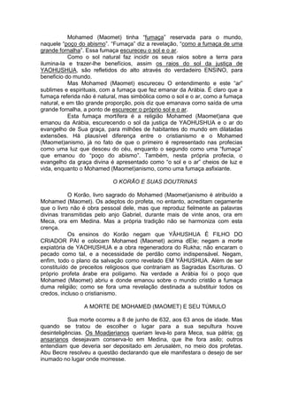 Mohamed (Maomet) tinha “fumaça” reservada para o mundo,
naquele “poço do abismo”. “Fumaça” diz a revelação, “como a fumaça de uma
grande fornalha”. Essa fumaça escureceu o sol e o ar.
Como o sol natural faz incidir os seus raios sobre a terra para
ilumina-la e trazer-lhe benefícios, assim os raios do sol da justiça de
YAOHUSHUA, são refletidos do alto através do verdadeiro ENSINO, para
beneficio do mundo.
Mas Mohamed (Maomet) escureceu O entendimento e este “ar”
sublimes e espirituais, com a fumaça que fez emanar da Arábia. É claro que a
fumaça referida não é natural, mas simbólica como o sol e o ar, como a fumaça
natural, e em tão grande proporção, pois diz que emanava como saída de uma
grande fornalha, a ponto de escurecer o próprio sol e o ar.
Esta fumaça mortífera é a religião Mohamed (Maomet)ana que
emanou da Arábia, escurecendo o sol da justiça de YAOHUSHUA e o ar do
evangelho de Sua graça, para milhões de habitantes do mundo em dilatadas
extensões. Há plausível diferença entre o cristianismo e o Mohamed
(Maomet)anismo, já no fato de que o primeiro é representado nas profecias
como uma luz que desceu do céu, enquanto o segundo como uma “fumaça”
que emanou do “poço do abismo”. Também, nesta própria profecia, o
evangelho da graça divina é apresentado como “o sol e o ar” cheios de luz e
vida, enquanto o Mohamed (Maomet)anismo, como uma fumaça asfixiante.
O KORÃO E SUAS DOUTRINAS
O Korão, livro sagrado do Mohamed (Maomet)anismo é atribuído a
Mohamed (Maomet). Os adeptos do profeta, no entanto, acreditam cegamente
que o livro não é obra pessoal dele, mas que reproduz fielmente as palavras
divinas transmitidas pelo anjo Gabriel, durante mais de vinte anos, ora em
Meca, ora em Medina. Mas a própria tradição não se harmoniza com esta
crença.
Os ensinos do Korão negam que YÂHUSHUA É FILHO DO
CRIADOR PAI e colocam Mohamed (Maomet) acima dEle; negam a morte
expiatória de YAOHUSHUA e a obra regeneradora do Rukha; não encaram o
pecado como tal, e a necessidade de perdão como indispensável. Negam,
enfim, todo o plano da salvação como revelado EM YÂHUSHUA. Além de ser
constituído de preceitos religiosos que contrariam as Sagradas Escrituras. O
próprio profeta árabe era polígamo. Na verdade a Arábia foi o poço que
Mohamed (Maomet) abriu e donde emanou sobre o mundo cristão a fumaça
duma religião; como se fora uma revelação destinada a substituir todos os
credos, incluso o cristianismo.
A MORTE DE MOHAMED (MAOMET) E SEU TÚMULO
Sua morte ocorreu a 8 de junho de 632, aos 63 anos de idade. Mas
quando se tratou de escolher o lugar para a sua sepultura houve
desinteligências. Os Moadjerianos queriam leva-lo para Meca, sua pátria; os
ansarianos desejavam conserva-lo em Medina, que lhe fora asilo; outros
entendiam que deveria ser depositado em Jerusalém, no meio dos profetas.
Abu Becre resolveu a questão declarando que ele manifestara o desejo de ser
inumado no lugar onde morresse.

 