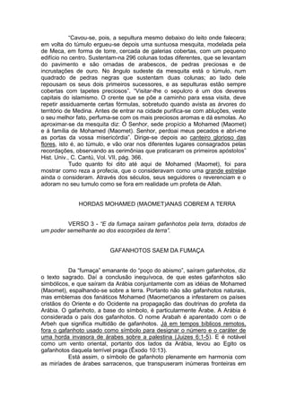 “Cavou-se, pois, a sepultura mesmo debaixo do leito onde falecera;
em volta do túmulo ergueu-se depois uma suntuosa mesquita, modelada pela
de Meca, em forma de torre, cercada de galerias cobertas, com um pequeno
edifício no centro. Sustentam-na 296 colunas todas diferentes, que se levantam
do pavimento e são ornadas de arabescos, de pedras preciosas e de
incrustações de ouro. No ângulo sudeste da mesquita está o túmulo, num
quadrado de pedras negras que sustentam duas colunas; ao lado dele
repousam os seus dois primeiros sucessores, e as sepulturas estão sempre
cobertas com tapetes preciosos”. “Visitar-lhe o sepulcro é um dos deveres
capitais do islamismo. O crente que se põe a caminho para essa visita, deve
repetir assiduamente certas fórmulas, sobretudo quando avista as árvores do
território de Medina. Antes de entrar na cidade purifica-se com abluções, veste
o seu melhor fato, perfuma-se com os mais preciosos aromas e dá esmolas. Ao
aproximar-se da mesquita diz: Ó Senhor, sede propício a Mohamed (Maomet)
e à família de Mohamed (Maomet). Senhor, perdoai meus pecados e abri-me
as portas da vossa misericórdia”. Dirige-se depois ao canteiro glorioso das
flores, isto é, ao túmulo, e vão orar nos diferentes lugares consagrados pelas
recordações, observando as cerimônias que praticaram os primeiros apóstolos”
Hist. Univ., C. Cantú, Vol. VII, pág. 366.
Tudo quanto foi dito até aqui de Mohamed (Maomet), foi para
mostrar como reza a profecia, que o consideravam como uma grande estrelae
ainda o consideram. Através dos séculos, seus seguidores o reverenciam e o
adoram no seu tumulo como se fora em realidade um profeta de Allah.

HORDAS MOHAMED (MAOMET)ANAS COBREM A TERRA
VERSO 3 - “E da fumaça saíram gafanhotos pela terra, dotados de
um poder semelhante ao dos escorpiões da terra”.

GAFANHOTOS SAEM DA FUMAÇA
Da “fumaça” emanante do “poço do abismo”, saíram gafanhotos, diz
o texto sagrado. Daí a conclusão inequívoca, de que estes gafanhotos são
simbólicos, e que saíram da Arábia conjuntamente com as idéias de Mohamed
(Maomet), espalhando-se sobre a terra. Portanto não são gafanhotos naturais,
mas emblemas dos fanáticos Mohamed (Maomet)anos a infestarem os países
cristãos do Oriente e do Ocidente na propagação das doutrinas do profeta da
Arábia. O gafanhoto, a base do símbolo, é particularmente Árabe. A Arábia é
considerada o país dos gafanhotos. O nome Arabah é aparentado com o de
Arbeh que significa multidão de gafanhotos. Já em tempos bíblicos remotos,
fora o gafanhoto usado como símbolo para designar o número e o caráter de
uma horda invasora de árabes sobre a palestina (Juizes 6:1-5). E é notável
como um vento oriental, portanto dos lados da Arábia, levou ao Egito os
gafanhotos daquela terrível praga (Êxodo 10:13).
Está assim, o símbolo de gafanhoto plenamente em harmonia com
as miríades de árabes sarracenos, que transpuseram inúmeras fronteiras em

 