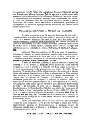 propagação da nova fé. Foi de fato a religião de Mohamed (Maomet) que fez
dos árabes o que eles se tornaram. Foi ela que pela primeira vez os uniu
em um,em número incontável como gafanhotos; Foi ela que lhes deu o impulso
do gafanhoto para se apressarem a sair como seus propagadores pelo mundo.
A forma de gafanhotos com seu progresso migratório rápido e grande
capacidade de marcha, indica exatamente a enxameante quantidade de
propagadores do islamismo a precipitarem-se irresistíveis para Leste e Oeste
contra a cristandade.
MOHAMED (MAOMET)INICIA A MARCHA DO ISLAMISMO
Decidido a propagar a sua fé alem das fronteiras da península, o
profeta escreveu aos príncipes limítrofes, selando as cartas com um selo de
prata com a legenda: Mohamed (Maomet), apóstolo de ALÁ.O profeta dirigiu
terríveis ameaças a quem recusava acreditar nele. Em Medina, para onde foi
(anos das embaixadas, 630-631), recebeu Mohamed (Maomet) embaixadores
de muitos povos; a todos acolheu, impondo como primeira condição dos
tratados de aliança, a abolição da idolatria. Hist. Univ., G. Cantú, Vol. VII, pág.
352.
Mohamed (Maomet) organizou em 10 anos umas 40 expedições.
Este homem, que uns apresentam como um hábil impostor e outros como um
iluminado, tomou pessoalmente parte em cerca de trinta campanhas, e
comandou uma dezena de batalhas, e orientou muitas negociações. A Vida de
Mohamed (Maomet), Emile Darmengham, 165-166.
À morte de Mohamed (Maomet), o califado ampliou as conquistas
impondo a fé do profeta. A conquista árabe alastrou-se como corrente
tempestuosa sobre o oriente e o ocidente, em duas vagas imponentes. A
primeira, desencadeada então precisamente por ordem do Kalifa (Omar),
inundou a Pérsia até o Oxo, a Síria, a Mesopotâmia, a Armênia e parte da Ásia
Menor, até perto de Constantinopla, o Egito e o litoral norte da África até para
alem de Cartago, e só foi detida pelos distúrbios internos, que estalaram nos
últimos anos do reinado de Othmann (24-35;644-655). Mas logo que
Abdelmelik (65-86;685-705) assegurou o domínio da dinastia Omaiada, a
nacionalidade árabe no poderoso reinado de El-Walid (86-96;705-715) inunda,
numa segunda onda, paises e povos no Oriente ainda para alem das fronteiras
da Índia e do Turkestão, no norte até ao Cáucaso, e às muralhas de
Constantinopla, e no Ocidente até ao Atlântico e ao interior da França, onde só
Carlos Martel a detém nas batalhas de Torus e Poitiers (114;732). Com isto
tinha o grande movimento chegado já ao ponto culminante. Hist. Univ., G.
Oncken, Vol. VIII, pág. 366. Quatrocentos mil sarracenos sob o comando de
Abdarama foram esmagados por Carlos Martel, recuando para a Espanha os
sobreviventes árabes.
Assim pela imprevisão brusca de suas invasões, pela prodigiosa
rapidez de suas conquistas e pela grande destruição e saque que faziam,
assemelhavam deveras os árabes-sarracenos a espessas nuvens de
gafanhotos caindo sobre o Oriente e o Ocidente, na tentativa de fazer
muçulmano o mundo inteiro.

FOI-LHE DADO O PODER DOS ESCORPIOES

 