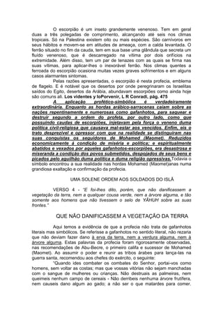 O escorpião é um inseto grandemente venenoso. Tem em geral
duas a três polegadas de comprimento, alcançando até seis nos climas
tropicais. Só na Palestina existem oito ou mais espécies. São carnívoros em
seus hábitos e movem-se em atitudes de ameaça, com a calda levantada. O
ferrão situado no fim da cauda, tem em sua base uma glândula que secreta um
fluído venenoso, que é descarregado na vítima por dois orifícios na
extremidade. Além disso, tem um par de tenazes com as quais se firma nas
suas vítimas, para aplicar-lhes o inexorável ferrão. Nos climas quentes a
ferroada do escorpião ocasiona muitas vezes graves sofrimentos e em alguns
casos alarmantes sintomas.
Pelas razões apresentadas, o escorpião é nesta profecia, emblema
de flagelo. E é notável que os desertos por onde peregrinaram os Israelitas
saídos do Egito, desertos da Arábia, abundavam escorpiões como ainda hoje
são comuns ali. Los videntes y loPorvenir, L R Conradi, pág. 475
A
aplicação
profético-simbólica
é
verdadeiramente
extraordinária. Enquanto as hordas arábico-sarracenas caíam sobre as
nações repentinamente e numerosas como gafanhotos, para saquear e
destruir segundo a ordem do profeta, por outro lado, como que
possuindo caudas de escorpiões, injetavam pela força o veneno duma
política civil-religiosa que causava mal-estar aos vencidos. Enfim, eis o
trato desprezível e opressor com que na realidade se distinguiram nas
suas conquistas os seguidores de Mohamed (Maomet). Reduzidos
economicamente á condição de miséria e política; e espiritualmente
abatidos e vexados por aqueles gafanhotos-escorpiões, era desastrosa e
miseranda a condição dos povos submetidos, despojados de seus bens e
picados pelo aguilhão duma política e duma religião opressivas.Todavia o
símbolo encontrou a sua realidade nas hordas Mohamed (Maomet)anas numa
grandiosa exaltação e confirmação da profecia.
UMA SOLENE ORDEM AOS SOLDADOS DO ISLÃ
VERSO 4 - “E foi-lhes dito, porém, que não danificassem a
vegetação da terra, nem a qualquer cousa verde, nem a árvore alguma, e tão
somente aos homens que não tivessem o selo de YÂHUH sobre as suas
frontes.”

QUE NÃO DANIFICASSEM A VEGETAÇÃO DA TERRA
Aqui temos a evidência de que a profecia não trata de gafanhotos
literais mas simbólicos. Se referisse a gafanhotos no sentido literal, não rezaria
que não deviam fazer dano à erva da terra, nem a verdura alguma, nem à
árvore alguma. Estas palavras da profecia foram rigorosamente observadas,
nas recomendações de Abu-Becre, o primeiro califa e sucessor de Mohamed
(Maomet). Ao assumir o poder e reunir as tribos árabes para lança-las na
guerra santa, recomendou aos chefes do exército, o seguinte:
“Quando ides combater os combates do Senhor, portai-vos como
homens, sem voltar as costas; mas que vossas vitórias não sejam manchadas
com o sangue de mulheres ou crianças. Não destruais as palmeiras, nem
queimeis nenhum campo de cereais - Não derribeis nenhuma árvore frutífera,
nem causeis dano algum ao gado; a não ser o que matardes para comer.

 