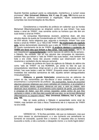 Quando fizerdes qualquer pacto ou estipulação, mantenha-a, e cumpri vossa
promessa”. Hist. Universal, Gibbons, Vol. V, cap. 51, pag. 189.Vemos que as
palavras da profecia concernentes à vegetação, foram evidentemente
cumpridas nas recomendações de Abu-Becre.

Consideremos a maravilha da profecia em salientar que as hordas
Mohamed (Maomet)anasnão se dirigiriam contra os que tinham “nas suas
testas o sinal de YHWH”, mas somente contra os homens que não têm em
suas testas o sinal de YHWH.
As conquistas Maometanas duraram, podemos dizer, até dois
séculos depois da queda de Constantinopla em 1453. Portanto, desde o VII até
ao XVII século, havia religiosos que, segundo a revelação, tinham “nas suas
testas o sinal de YHWH”, ou o “SELO DE YHWH”. Na explanação do capítulo
sete, temos demonstrado claramente que o selo de YHWH é o santo Sábado
do quarto mandamento da lei de YHWH. A profecia destaca a proteção de
YHWH em favor dos que tinham o Seu sinal, “nas suas testas”, isto é, os
que respeitavam conscientemente o santo repouso do sétimo dia da semana o Sábado. Na verdade, não só nos séculos das conquistas do islamismo,
existiam fiéis que tinham o “selo de YHWH nas suas testas”, mas também em
toda a era cristã, havia não poucos cristãos que observavam com fiel
reverencia o verdadeiro dia de repouso semanal.
A ênfase da profecia em favor da vigência do Sábado do sétimo dia
como “selo de YHWH” na era ROMANA, jaz ainda no fato de que os
conquistadores islamíticos dirigir-se-iam a uma classe de pessoas que não
tinham “nas suas testas o selo de YHWH”. Enquanto esses sofreriam com as
investidas dos exércitos sarracenos do Islã, aqueles seriam salvaguardados
miraculosamente.
Gibbons, o grande historiador, preservou-nos as palavras da
ordem do dia, transmitidas por Abu-Becre a seus soldados, e nas quais,
encontramos o cumprimento da profecia: “Ao avançardes, haveis de encontrar
algumas pessoas religiosas que vivem retiradas em mosteiros, e se propõem a
servir aoCriador dessa maneira; deixai-as em paz, e nem as mateis, nem
destruais seus mosteiros. E encontrareis outra espécie de gente, que pertence
à sinagoga de Satan, que têm coroas raspadas; estais certos de que lhes
rachareis o crânio, e não lhes deis quartel até que eles, ou se tornem Mohamed
(Maomet)anos ou paguem tributo”. Hist. Universal, Gibbons, Vol. V, cap. 51,
pag. 190.
Não só nesta profecia o Sábado é apresentado como sinal de
YHWH, mas também em todo o Novo Testamento ele é o repouso de YHWH
na era cristã.

DANO E TORMENTO DE ESCORPIÃO
VERSOS 5-6 - “E foi-lhes permitido, não que os matassem, mas que
por cinco meses os atormentassem; e o seu tormento era semelhante ao
tormento do escorpião, quando fere o homem. E naqueles dias os homens
buscarão a morte, e não a acharão; e desejarão morrer, e a morte fugirá deles”.

 