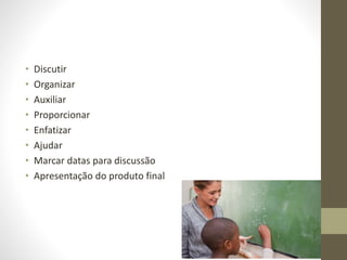• Discutir
• Organizar
• Auxiliar
• Proporcionar
• Enfatizar
• Ajudar
• Marcar datas para discussão
• Apresentação do produto final
 