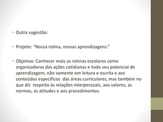 • Outra sugestão:
• Projeto: “Nossa rotina, nossas aprendizagens.”
• Objetivo: Conhecer mais as rotinas escolares como
organizadoras das ações cotidianas e todo seu potencial de
aprendizagem, não somente em leitura e escrita e aos
conteúdos específicos das áreas curriculares, mas também no
que diz respeito às relações interpessoais, aos valores, as
normas, as atitudes e aos procedimentos.
 