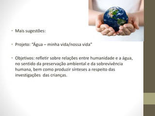 • Mais sugestões:
• Projeto: “Água – minha vida/nossa vida”
• Objetivos: refletir sobre relações entre humanidade e a água,
no sentido da preservação ambiental e da sobrevivência
humana, bem como produzir sínteses a respeito das
investigações das crianças.
 