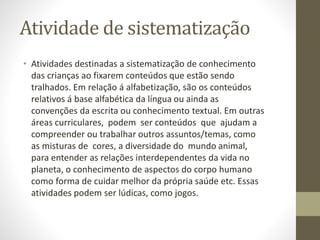 Atividade de sistematização
• Atividades destinadas a sistematização de conhecimento
das crianças ao fixarem conteúdos que estão sendo
tralhados. Em relação á alfabetização, são os conteúdos
relativos á base alfabética da língua ou ainda as
convenções da escrita ou conhecimento textual. Em outras
áreas curriculares, podem ser conteúdos que ajudam a
compreender ou trabalhar outros assuntos/temas, como
as misturas de cores, a diversidade do mundo animal,
para entender as relações interdependentes da vida no
planeta, o conhecimento de aspectos do corpo humano
como forma de cuidar melhor da própria saúde etc. Essas
atividades podem ser lúdicas, como jogos.
 