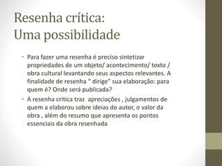 Resenha crítica:
Uma possibilidade
• Para fazer uma resenha é preciso sintetizar
propriedades de um objeto/ acontecimento/ texto /
obra cultural levantando seus aspectos relevantes. A
finalidade de resenha “ dirige” sua elaboração: para
quem é? Onde será publicada?
• A resenha critica traz apreciações , julgamentos de
quem a elaborou sobre ideias do autor, o valor da
obra , além do resumo que apresenta os pontos
essenciais da obra resenhada
 