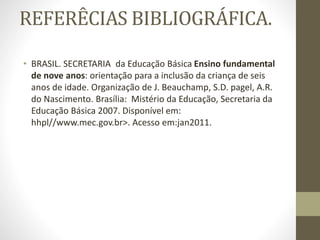 REFERÊCIAS BIBLIOGRÁFICA.
• BRASIL. SECRETARIA da Educação Básica Ensino fundamental
de nove anos: orientação para a inclusão da criança de seis
anos de idade. Organização de J. Beauchamp, S.D. pagel, A.R.
do Nascimento. Brasília: Mistério da Educação, Secretaria da
Educação Básica 2007. Disponível em:
hhpl//www.mec.gov.br>. Acesso em:jan2011.
 