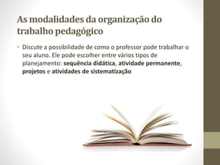 As modalidadesda organizaçãodo
trabalhopedagógico
• Discute a possibilidade de como o professor pode trabalhar o
seu aluno. Ele pode escolher entre vários tipos de
planejamento: sequência didática, atividade permanente,
projetos e atividades de sistematização
 