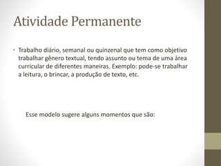 Atividade Permanente
• Trabalho diário, semanal ou quinzenal que tem como objetivo
trabalhar gênero textual, tendo assunto ou tema de uma área
curricular de diferentes maneiras. Exemplo: pode-se trabalhar
a leitura, o brincar, a produção de texto, etc.
Esse modelo sugere alguns momentos que são:
 