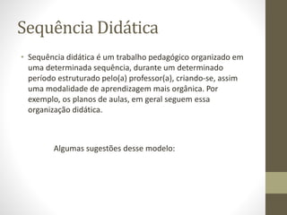 Sequência Didática
• Sequência didática é um trabalho pedagógico organizado em
uma determinada sequência, durante um determinado
período estruturado pelo(a) professor(a), criando-se, assim
uma modalidade de aprendizagem mais orgânica. Por
exemplo, os planos de aulas, em geral seguem essa
organização didática.
Algumas sugestões desse modelo:
 