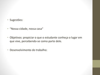 • Sugestões:
• “Nossa cidade, nossa casa”
• Objetivos: propiciar o que o estudante conheça o lugar em
que vive, percebendo-se como parte dele.
• Desenvolvimento do trabalho:
 