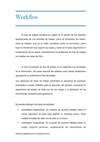 Workflow

       El flujo de trabajo (workflow en inglés) es el estudio de los aspectos

operacionales de una actividad de trabajo: cómo se estructuran las tareas,

cómo se realizan, cuál es su orden correlativo, cómo se sincronizan, cómo

fluye la información que soporta las tareas y cómo se le hace seguimiento al

cumplimiento de las tareas. Generalmente los problemas de flujo de trabajo

se modelan con redes de Petri.




       Si bien el concepto de flujo de trabajo no es específico a la tecnología

de la información, una parte esencial del software para trabajo colaborativo

(groupware) es justamente el flujo de trabajo.

Una aplicación de flujos de trabajo automatiza la secuencia de acciones,

actividades o tareas utilizadas para la ejecución del proceso, incluyendo el

seguimiento del estado de cada una de sus etapas y la aportación de las

herramientas necesarias para gestionarlo




Se pueden distinguir tres tipos de actividad:

  ■    Actividades colaborativas: Un conjunto de usuarios trabajan sobre un

       mismo repositorio de datos para obtener un resultado común. Tiene

       entidad el trabajo de cada uno de ellos en sí mismo.

  ■    Actividades cooperativas: Un conjunto de usuarios trabajan sobre su

       propio conjunto particular, estableciendo los mecanismos de


Sistemas Integrales para las Organizaciones
 