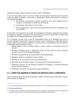 Uso educativo de los wiki. Crear un wiki - Pág. 4
indagaciones llegan a poner en marcha, en enero de 2001, la Wikipedia.
Al ser una enciclopedia online tuvieron que definir las características esenciales para las que fue
creada con objeto de orientar a sus usuarios y colaboradores. Dichas características se centran en
tres aspectos importantes:
§ Su estructura, que permite el continuo incremento de los datos aportados por los
usuarios y su transmisión sin problemas de búsqueda.
§ Su tecnología wiki basada en software libre.
§ Su contenido abierto y, aquí creemos que está una de las claves de su aceptación, con
licencia GDFL1
.
Su desarrollo casi exponencial y la escisión de los fundadores del proyecto originario (Larry Sanger
ha fundado por separado Citizendium2
) ha provocado que las tareas de supervisión se realicen bajo
los auspicios de la Fundación Wikimedia3
creada al efecto.
En el transcurso de estos años se han ido desarrollando dentro de la Wikipedia una serie de
proyectos paralelos denominados “proyectos hermanos” que la complementan. Todos ellos bajo las
mismas premisas que el proyecto embrión y, al igual que éste, son administrados por la Fundación.
Se desarrollan bajo las mismas premisas:
1. Wikidiccionario. Como su nombre indica se quiere realizar un diccionario online de
consulta.
2. Wikilibros. Pretenden poner a disposición del que lo desee libros de texto, manuales,
tutoriales u otros textos de carácter pedagógico.
3. Wiosource. Recopila libros con licencia GFDL o de dominio público.
4. Wikiquote. Agrupa un compendio de frases célebres.
5. Wikinoticias. Es una fuente de noticias de contenido libre.
6. Meta-Wiki. Es un sitio Web de apoyo a los proyectos de la Fundación Wikimedia.
7. Wikimedia Commons. Se está creando un depósito con imágenes y contenido multimedia
para los proyectos hermanos.
8. Wikiespecies. Desarrolla un repertorio de especies biológicas.
3.1.- CÓMO COLABORAR O CREAR UN ARTÍCULO EN LA WIKIPEDIA
Todas las wiki presentan una estructura parecida, variando el diseño según el distribuidor. Veamos
cómo colaborar en Wikipedia.
1 Licencia copyleft que permite copiar y redistribuir el contenido, con o sin modificaciones, de manera comercial o no.
2 http://en.citizendium.org/
3 Los objetivos de la Fundación que maneja Wikipedia es la de desarrollar y mantener proyectos de contenido libre
basados en wiki, y proveer el contenido total de esos proyectos al público en forma gratuita.
 