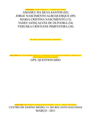 (PRIMEIRO : NOME COMPLETO + NÚMERO NO DIÁRIO)

           AMADEU DA SILVA SANTOS (02)
       JORGE NASCIMENTO ALBUQUERQUE (09)
          MARIA CRISTINA NASCIMENTO (12)
         TADEU GONÇALVES DE OLIVEIRA (34)
        VERUSKA CRISTIANE PIMENTEIRA (38)



                       USE FONTE TIMES NEW ROMA TAMANHO 12




(SEGUNDO:NÃO É NECESSÁRIO DIZER QUE É PESQUISA; MUITO MENOS CHAMAR DE TRABALHO !!!
                          SIMPLESMENTE ESCREVA O TEMA)

                        GPS: QUESTIONÁRIO




     (TERCEIRO: IDENTIFIQUE A INSTITUIÇÃO DE ENSINO + LOCAL + ANO DA ATIVIDADE)
CENTRO DE ENSINO MÉDIO 111 DO RECANTO DAS EMAS
                              MARÇO - 2011
 