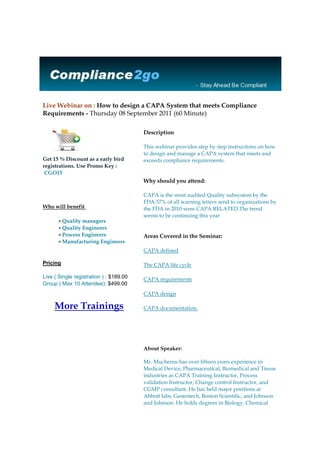 Live Webinar on : How to design a CAPA System that meets Compliance Requirements - Thursday 08 September 2011 (60 Minute)                     Get 15 % Discount as a early bird registrations. Use Promo Key :  CGO15 Who will benefit Quality managersQuality EngineersProcess EngineersManufacturing Engineers PricingLive ( Single registration ) : $189.00Group ( Max 10 Attendee): $499.00More Trainings                Description This webinar provides step by step instructions on how to design and manage a CAPA system that meets and exceeds compliance requirements.Why should you attend: CAPA is the most audited Quality subsystem by the FDA.57% of all warning letters send to organizations by the FDA in 2010 were CAPA RELATED.The trend seems to be continuing this yearAreas Covered in the Seminar:CAPA definedThe CAPA life cycleCAPA requirementsCAPA designCAPA documentation.About Speaker:Mr. Muchemu has over fifteen years experience in Medical Device, Pharmaceutical, Biomedical and Tissue industries as CAPA Training Instructor, Process validation Instructor, Change control Instructor, and CGMP consultant. He has held major positions at Abbott labs, Genentech, Boston Scientific, and Johnson and Johnson. He holds degrees in Biology, Chemical Engineering, and is currently working an MBA with a concentration in Public Health. He is an established author of several GMP books. For any assistance contact us at suppor@compliance2go.com or call us at 877.782.4696https://www.compliance2go.com/index.php?option=com_training&speakerkey=4&productKey=18Compliance2go | www.Compliance2go.com Phone : 877.782.4696 | Fax : 281-971-0286 Email : Support@compliance2go.com<br />
