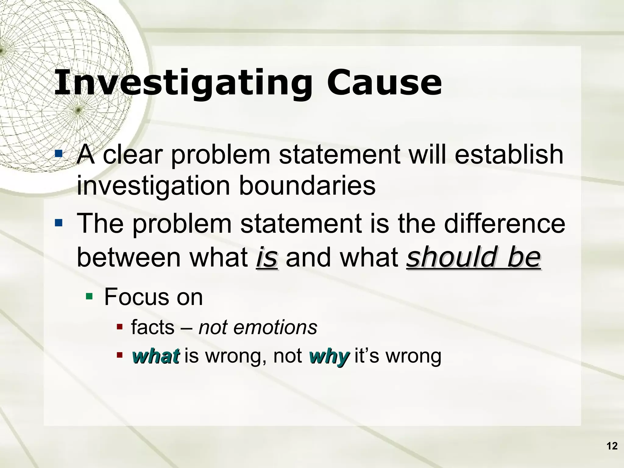 A clear problem statement will establish investigation boundaries The problem statement is the difference between what  is  and what  should be   Focus on  facts –  not emotions what  is wrong, not  why  it’s wrong Investigating Cause 