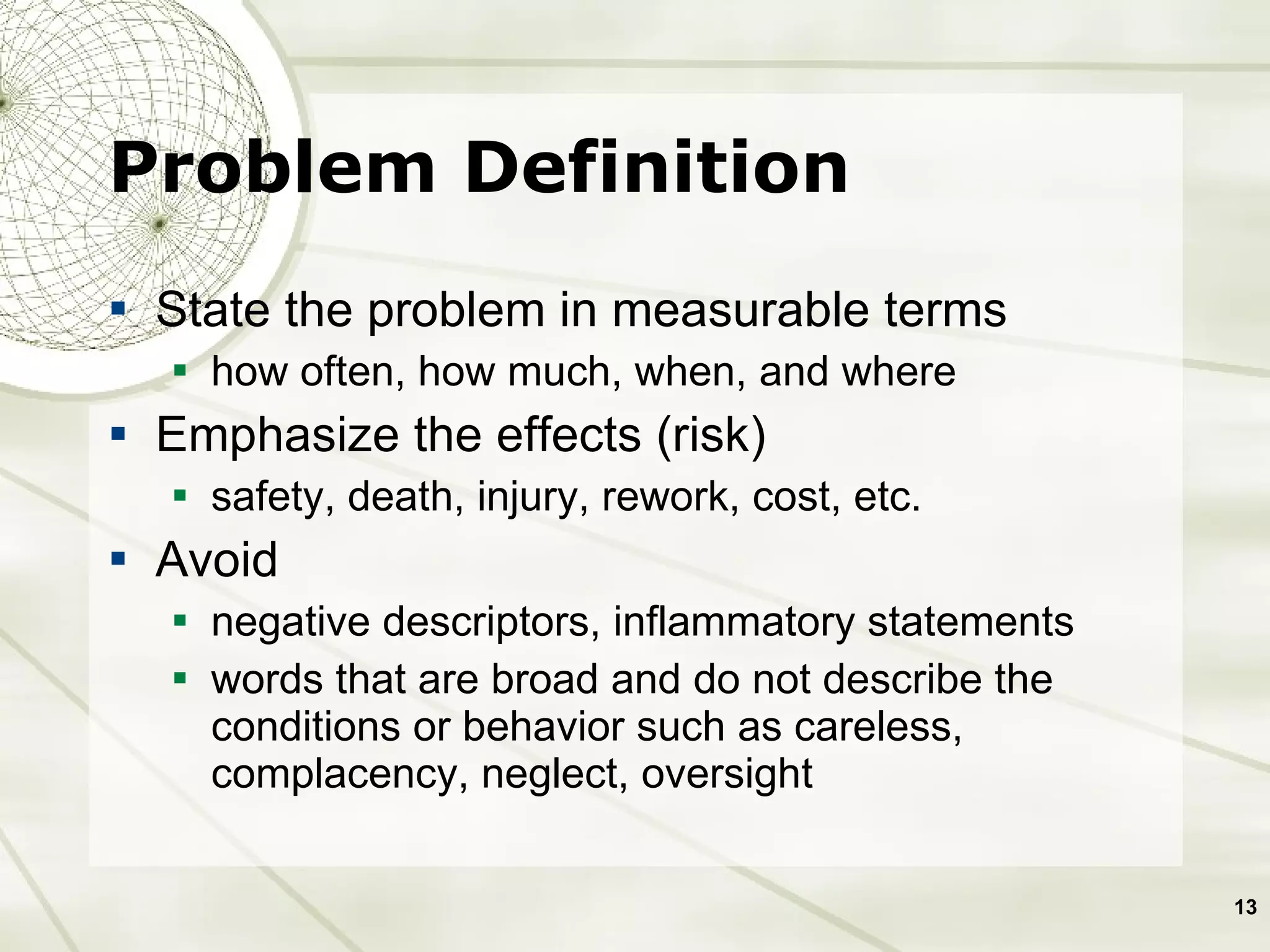 Problem Definition State the problem in measurable terms how often, how much, when, and where Emphasize the effects (risk) safety, death, injury, rework, cost, etc.  Avoid  negative descriptors, inflammatory statements  words that are broad and do not describe the conditions or behavior such as careless, complacency, neglect, oversight 