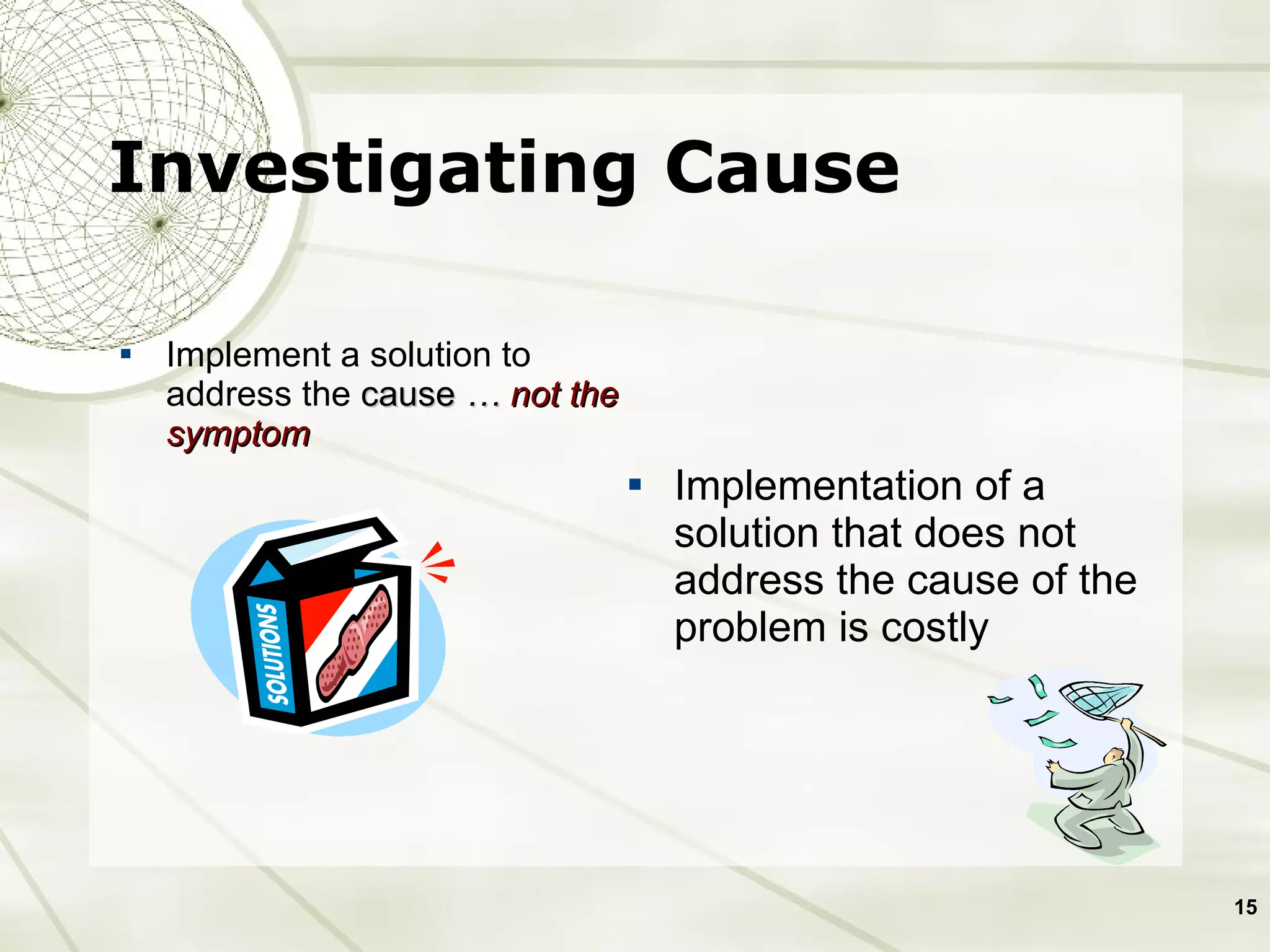 Investigating Cause Implement a solution to address the  cause   …  not the symptom Implementation of a solution that does not address the cause of the problem is costly  