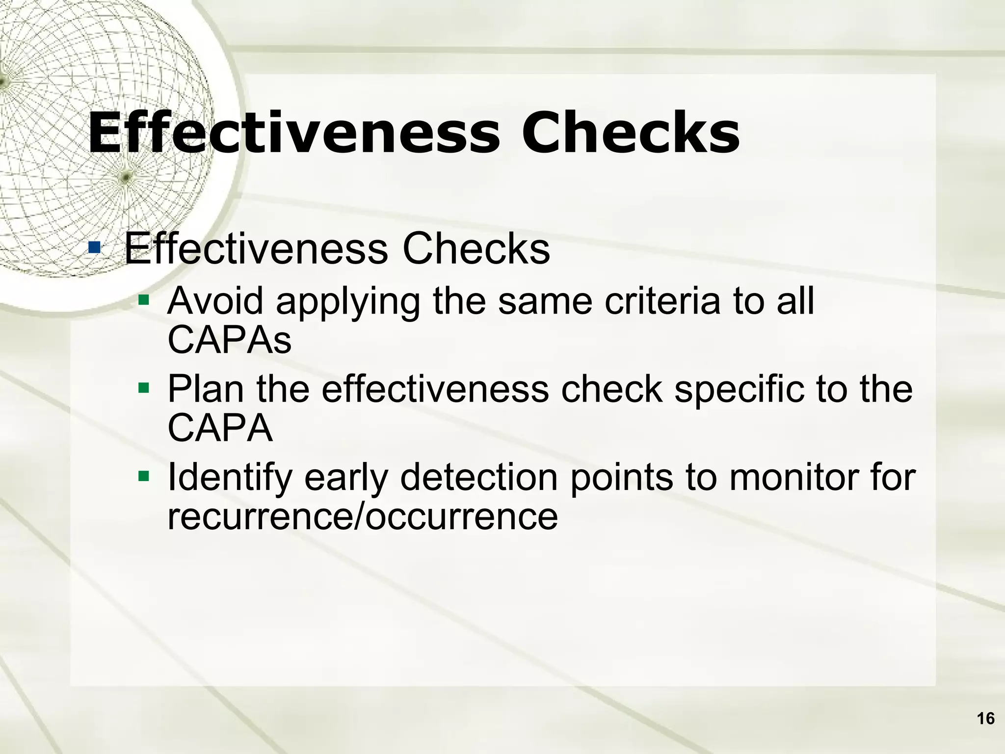 Effectiveness Checks Effectiveness Checks Avoid applying the same criteria to all CAPAs  Plan the effectiveness check specific to the CAPA Identify early detection points to monitor for recurrence/occurrence  