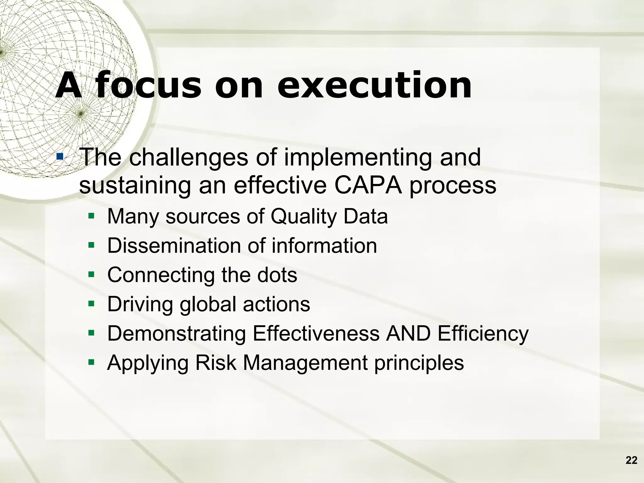 A focus on execution The challenges of implementing and sustaining an effective CAPA process Many sources of Quality Data Dissemination of information Connecting the dots Driving global actions Demonstrating Effectiveness AND Efficiency Applying Risk Management principles 