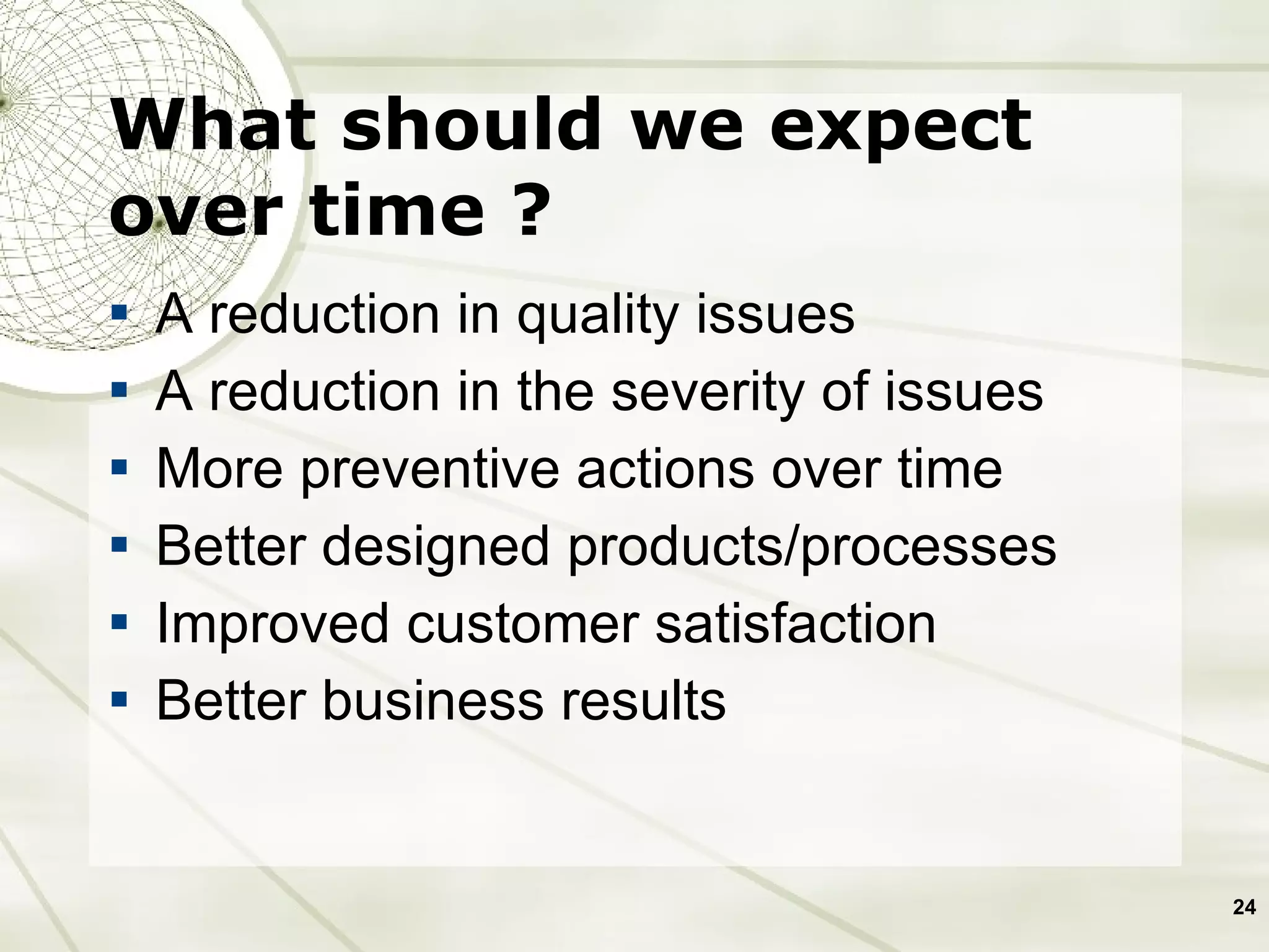 What should we expect over time ? A reduction in quality issues A reduction in the severity of issues More preventive actions over time Better designed products/processes Improved customer satisfaction Better business results  