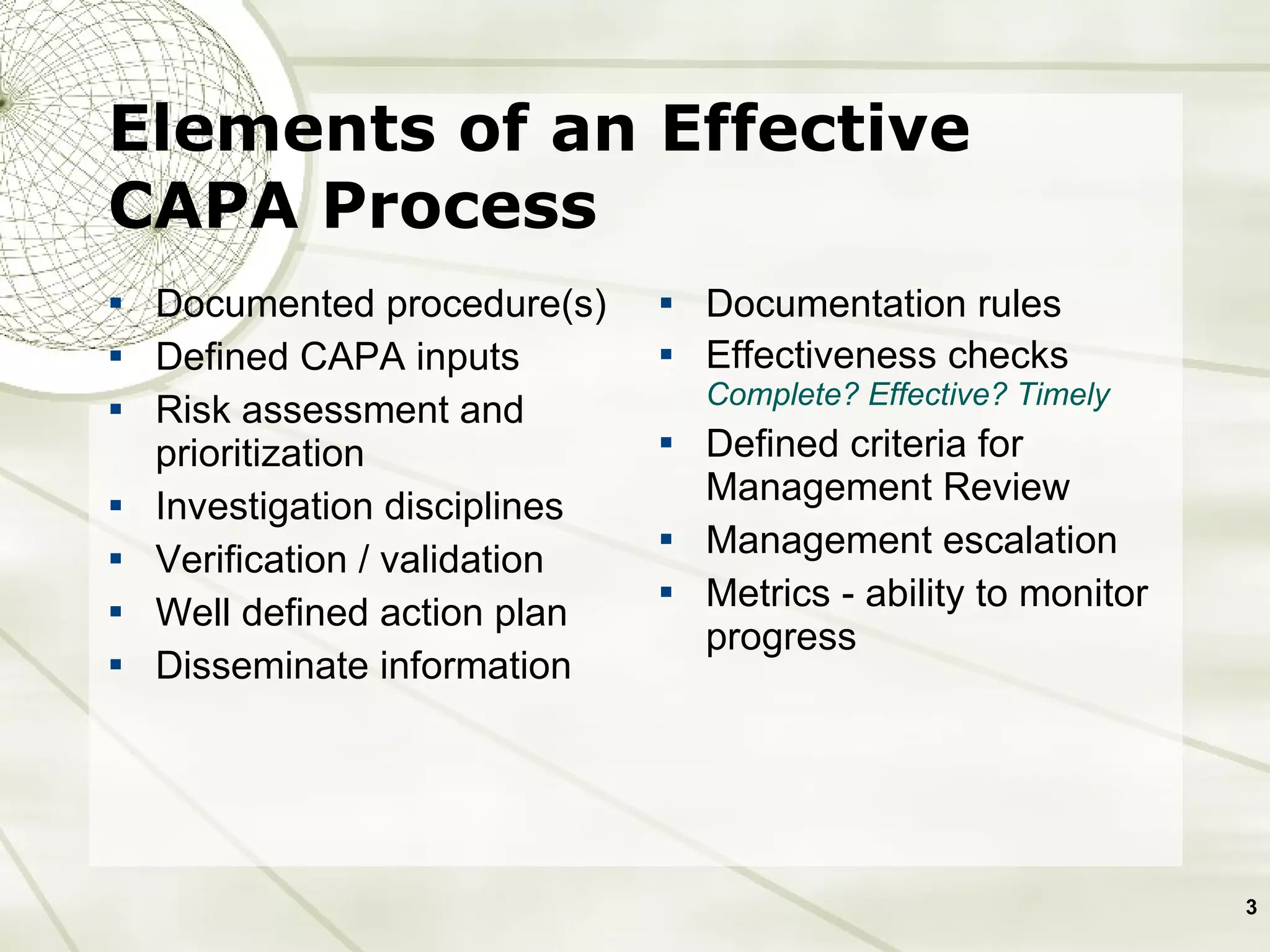 Elements of an Effective CAPA Process Documented procedure(s) Defined CAPA inputs Risk assessment and prioritization Investigation disciplines Verification / validation Well defined action plan Disseminate information Documentation rules Effectiveness checks Complete? Effective? Timely Defined criteria for Management Review Management escalation Metrics - ability to monitor progress  