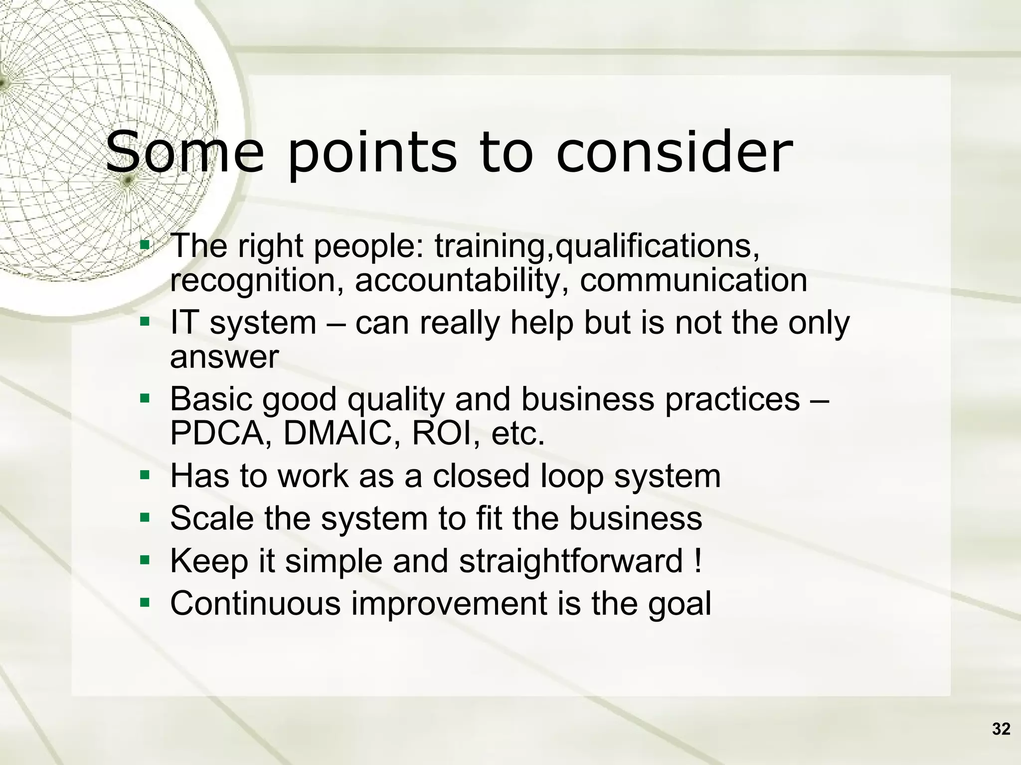 The right people: training,qualifications, recognition, accountability, communication IT system – can really help but is not the only answer Basic good quality and business practices – PDCA, DMAIC, ROI, etc.  Has to work as a closed loop system Scale the system to fit the business Keep it simple and straightforward ! Continuous improvement is the goal Some points to consider 