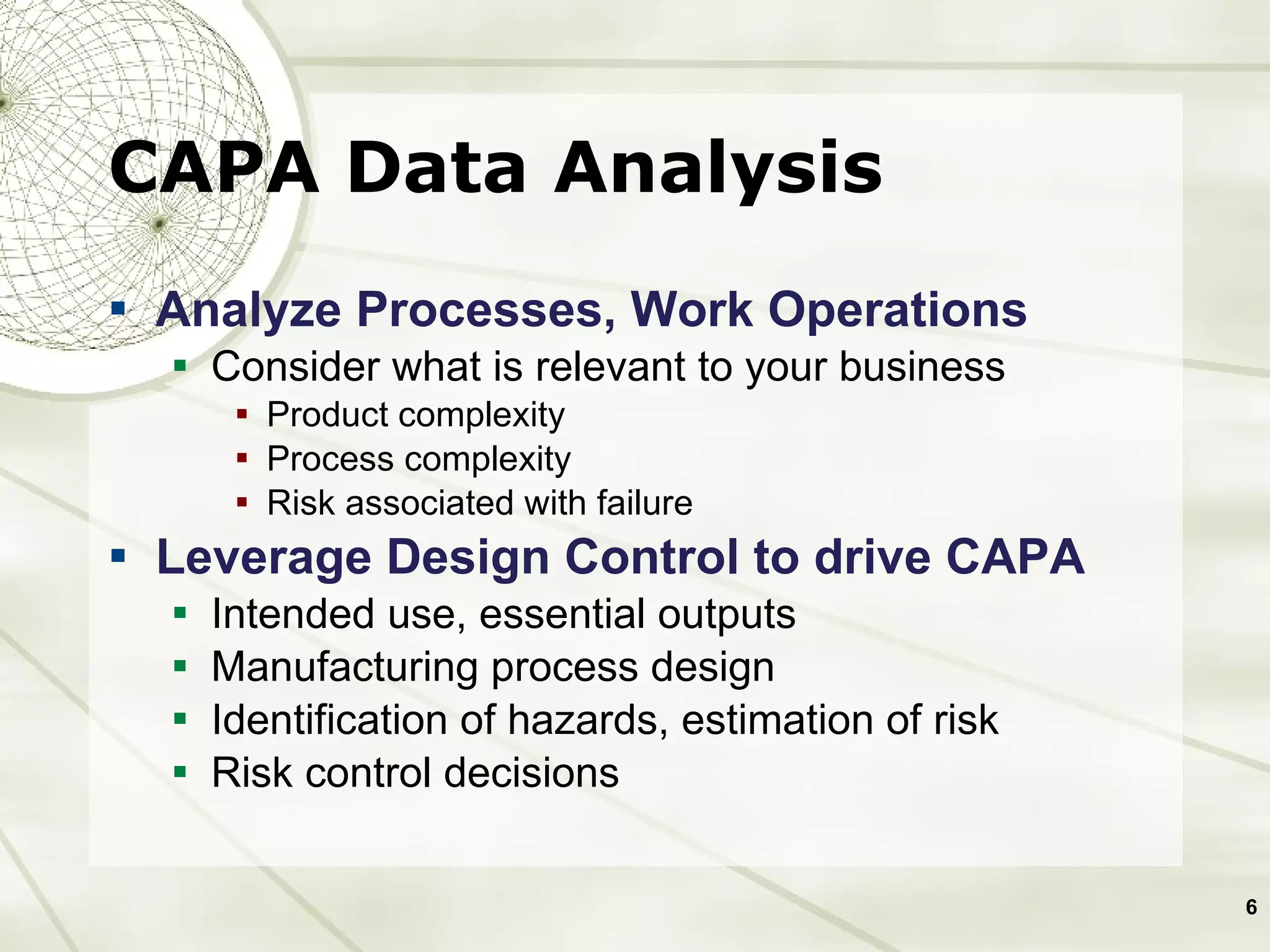 CAPA Data Analysis Analyze Processes, Work Operations Consider what is relevant to your business Product complexity Process complexity  Risk associated with failure Leverage Design Control to drive CAPA Intended use, essential outputs Manufacturing process design Identification of hazards, estimation of risk Risk control decisions 