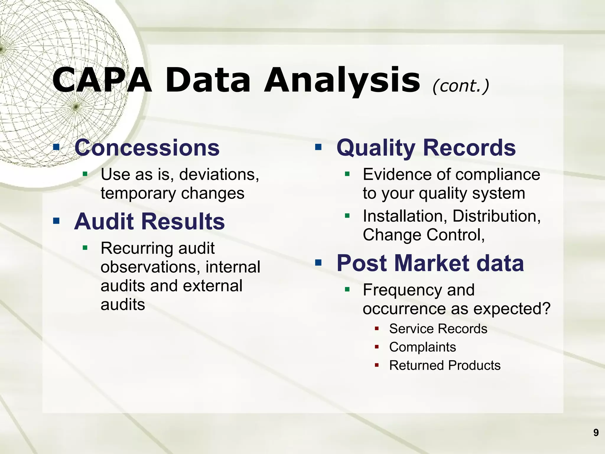 CAPA Data Analysis  (cont.) Concessions Use as is, deviations, temporary changes Audit Results Recurring audit observations, internal audits and external audits Quality Records Evidence of compliance to your quality system Installation, Distribution, Change Control,  Post Market data Frequency and occurrence as expected?  Service Records Complaints Returned Products 
