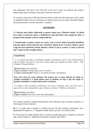 Colégio Estadual Tiradentes-Rio Real/Bahia. Página 10
eles perguntam: Para quê é isso? Para quê se faz isso? Assim, um filósofo que estuda a
política pode querer investigar ―para quê os homens criam leis?‖
Se as quatro causas que os filósofos buscam explicar ainda não estão claras para vocês, vejam
os quadrinhos abaixo em que Aristóteles as explicam junto com seu aluno Alexandre Magno,
que posteriormente se tornou Alexandre ―o grande‖.
ATIVIDADES
1. Construa uma tabela explicando as quatro causas que a filosofia estuda. Na tabela
deve conter o nome das causas, a definição de cada uma delas, um exemplo de cada e a
pergunta feita quando se busca compreendê-las.
2. Encontrando as quatro causas nos textos: Leia os textos abaixo buscando identificar
uma das quatro causas descritas por Aristóteles. Depois de ler você deve indicar: qual é
o tipo da causa (material, formal, eficiente e final)? o quê é a causa? A causa é causa de
quê? Vejam os dois exemplos abaixo.
A) ―A alma é corpórea, composta de partículas sutis, difusa por toda a estrutura corporal [...]‖.
(Antologia de textos. Epicuro)
B) ―[...] a união entre o homem e a mulher tem por fim não somente a procriação, mas a
perpetuação da espécie [...]‖. (Segundo tratado sobre o governo civil. John Locke)
C) ―O governo do estado moderno não é se não um comitê para gerir os negócios comuns de
toda a classe burguesa‖. (Manifesto do partido comunista. Karl Marx)
EXEMPLOS:
“[...] a origem de todas as sociedades, grandes e duradouras, não é a boa vontade mútua
que os homens têm entre si, mas sim o medo mútuo que nutriam uns pelos outros”. (Do
Cidadão. Thomas Hobbes)
Tipo de causa: causa eficiente
O que é a causa? O medo mútuo entre os homens
A causa é causa de quê? Todas as sociedades grandes e duradouras
Esse texto trata da causa eficiente. Ele mostra que a causa eficiente de todas as
grandes sociedades é o medo mútuo entre os homens, ou seja, o que faz surgir as
grandes sociedades é o medo mútuo entre os homens.
“A Cidade é uma sociedade estabelecida, com casas e famílias, para viver bem, isto é,
para se levar uma vida perfeita e que se baste a si mesma”. (Política. Aristóteles)
Tipo de causa: causa final
O que é a causa? Viver bem, levar uma vida perfeita
A causa é causa de quê? A Cidade
Esse texto trata da causa final. Ele mostra que o bem viver é a causa final da Cidade,
ou seja, a finalidade da Cidade é proporcionar um bem viver para as pessoas.
 