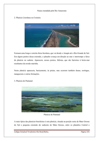 Colégio Estadual Tiradentes-Rio Real/Bahia. Página 101
Nunca inundada pelo Rio Amazonas
2. Planície Litorânea ou Costeira:
Formam uma longa e estreita faixa litorânea, que vai desde o Amapá até o Rio Grande do Sul.
Em alguns pontos dessa extensão, o planalto avança em direção ao mar e interrompe a faixa
de planície no sudeste. Aparecem, nesses pontos, falésias, que são barreiras à beira-mar
resultantes da erosão marinha.
Nesta planície aparecem, basicamente, às praias, mas ocorrem também dunas, restingas,
manguezais e outras formações.
3. Planície do Pantanal:
Planície do Pantanal
A mais típica das planícies brasileiras é esta planície, situada na porção oeste de Mato Grosso
do Sul e pequena extensão do sudoeste de Mato Grosso, entre os planaltos Central e
 