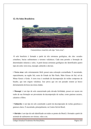 Colégio Estadual Tiradentes-Rio Real/Bahia. Página 103
12. Os Solos Brasileiros
Característica visual do solo tipo ―terra roxa‖.
O solo brasileiro é formado a partir de três estruturas geológicas, são elas: escudos
cristalinos, bacias sedimentares e terrenos vulcânicos. Cada uma permite a formação de
determinados minerais e solos. A partir dessas estruturas geológicas são identificados quatro
tipos de solos: terra roxa, massapé, salmorão e aluviais.
• Terra roxa: solo extremamente fértil, possui uma coloração avermelhada. É encontrado,
especialmente, na região Sul, oeste do Estado de São Paulo, Mato Grosso do Sul, sul de
Minas Gerais e Goiás. A terra roxa é resultado da decomposição de rochas compostas de
basalto, que tem origem vulcânica. Isso prova que em um passado remoto já houve
derramamento de lavas nas áreas citadas.
• Massapé: é um tipo de solo caracterizado pela elevada fertilidade, possui cor escura em
razão de sua formação ser proveniente da decomposição de rochas, como gnaisses escuros,
calcários e filitos.
• Salmorão: é um tipo de solo constituído a partir da decomposição de rochas graníticas e
gnaisses claros. É encontrado, principalmente, no Centro-Sul do Brasil.
• Aluviais: é um tipo de solo identificado em todos os pontos do Brasil, é formado a partir do
acúmulo de sedimentos em várzeas, vales e etc.
 