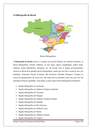 Colégio Estadual Tiradentes-Rio Real/Bahia. Página 104
13.Hidrografia do Brasil
Bacias Hidrográficas.
A hidrografia do Brasil envolve o conjunto de recursos hídricos do território brasileiro, as
bacias hidrográficas, Oceano Atlântico, os rios, lagos, lagoas, arquipélagos, golfos, baías,
cataratas, usinas hidrelétricas, barragens, etc. De acordo com os órgãos governamentais,
existem no Brasil doze grandes bacias hidrográficas, sendo que sete têm o nome de seus rios
principais. Amazonas, Paraná, Tocantins, São Francisco, Parnaíba, Paraguai e Uruguai; as
outras são agrupamentos de vários rios, não tendo um rio principal como eixo, por isso são
chamadas de bacias agrupadas. Veja abaixo as doze macro bacias hidrográficas brasileiras:
Região hidrográfica do Amazonas
Região hidrográfica do Atlântico Nordeste Ocidental
Região hidrográfica do Tocantins
Região hidrográfica do Paraguai
Região hidrográfica do Atlântico Nordeste Oriental
Região hidrográfica do Parnaíba
Região hidrográfica do São Francisco
Região hidrográfica do Atlântico Leste
Região hidrográfica do Paraná
Região hidrográfica do Atlântico Sudeste
Região hidrográfica do Uruguai
 