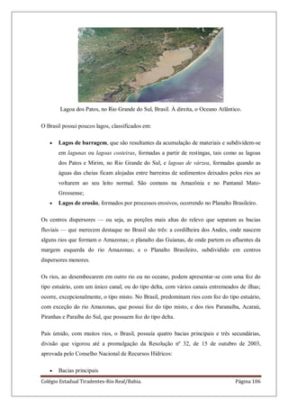 Colégio Estadual Tiradentes-Rio Real/Bahia. Página 106
Lagoa dos Patos, no Rio Grande do Sul, Brasil. À direita, o Oceano Atlântico.
O Brasil possui poucos lagos, classificados em:
Lagos de barragem, que são resultantes da acumulação de materiais e subdividem-se
em lagunas ou lagoas costeiras, formadas a partir de restingas, tais como as lagoas
dos Patos e Mirim, no Rio Grande do Sul, e lagoas de várzea, formadas quando as
águas das cheias ficam alojadas entre barreiras de sedimentos deixados pelos rios ao
voltarem ao seu leito normal. São comuns na Amazônia e no Pantanal Mato-
Grossense;
Lagos de erosão, formados por processos erosivos, ocorrendo no Planalto Brasileiro.
Os centros dispersores — ou seja, as porções mais altas do relevo que separam as bacias
fluviais — que merecem destaque no Brasil são três: a cordilheira dos Andes, onde nascem
alguns rios que formam o Amazonas; o planalto das Guianas, de onde partem os afluentes da
margem esquerda do rio Amazonas; e o Planalto Brasileiro, subdividido em centros
dispersores menores.
Os rios, ao desembocarem em outro rio ou no oceano, podem apresentar-se com uma foz do
tipo estuário, com um único canal, ou do tipo delta, com vários canais entremeados de ilhas;
ocorre, excepcionalmente, o tipo misto. No Brasil, predominam rios com foz do tipo estuário,
com exceção do rio Amazonas, que possui foz do tipo misto, e dos rios Paranaíba, Acaraú,
Piranhas e Paraíba do Sul, que possuem foz do tipo delta.
País úmido, com muitos rios, o Brasil, possuía quatro bacias principais e três secundárias,
divisão que vigorou até a promulgação da Resolução nº 32, de 15 de outubro de 2003,
aprovada pelo Conselho Nacional de Recursos Hídricos:
Bacias principais
 