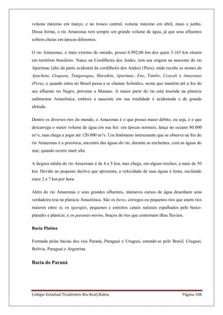 Colégio Estadual Tiradentes-Rio Real/Bahia. Página 108
volume máximo em março; e no tronco central, volume máximo em abril, maio e junho.
Dessa forma, o rio Amazonas tem sempre um grande volume de água, já que seus afluentes
sofrem cheias em épocas diferentes.
O rio Amazonas, o mais extenso do mundo, possui 6.992,06 km dos quais 3.165 km situam
em território brasileiro. Nasce na Cordilheira dos Andes, tem sua origem na nascente do rio
Apurímac (alto da parte ocidental da cordilheira dos Andes) (Peru), onde recebe os nomes de
Apacheta, Lloqueta, Tunguragua, Marañón, Apurímac, Ene, Tambo, Ucayali e Amazonas
(Peru), e quando entra no Brasil passa a se chamar Solimões, nome que mantém até a foz do
seu afluente rio Negro, próximo a Manaus. A maior parte do rio está inserida na planície
sedimentar Amazônica, embora a nascente em sua totalidade é acidentada e de grande
altitude.
Dentre os diversos rios do mundo, o Amazonas é o que possui maior débito, ou seja, é o que
descarrega o maior volume de água em sua foz: em épocas normais, lança no oceano 80.000
m³/s, mas chega a jogar até 120.000 m³/s. Um fenômeno interessante que se observa na foz do
rio Amazonas é a pororoca, encontro das águas do rio, durante as enchentes, com as águas do
mar, quando ocorre maré alta.
A largura média do rio Amazonas é de 4 a 5 km, mas chega, em alguns trechos, a mais de 50
km. Devido ao pequeno declive que apresenta, a velocidade de suas águas é lenta, oscilando
entre 2 e 7 km por hora.
Além do rio Amazonas e seus grandes afluentes, inúmeros cursos de água desenham uma
verdadeira teia na planície Amazônica. São os furos, córregos ou pequenos rios que unem rios
maiores entre si; os igarapés, pequenos e estreitos canais naturais espalhados pelo baixo-
planalto e planície; e os paranás-mirins, braços de rios que contornam ilhas fluviais.
Bacia Platina
Formada pelas bacias dos rios Paraná, Paraguai e Uruguai, estende-se pelo Brasil, Uruguai,
Bolívia, Paraguai e Argentina.
Bacia do Paraná
 