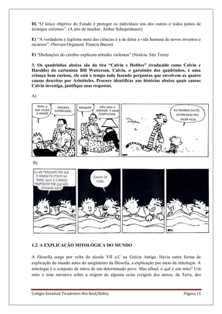 Colégio Estadual Tiradentes-Rio Real/Bahia. Página 11
D) ―O único objetivo do Estado é proteger os indivíduos uns dos outros e todos juntos de
inimigos externos‖. (A arte de insultar. Arthur Schopenhauer)
E) ―A verdadeira e legítima meta das ciências é a de dotar a vida humana de novos inventos e
recursos‖. (Novum Organum. Francis Bacon)
F) ―Disfunções do cérebro explicam atitudes violentas‖ (Notícia. Site Terra)
3. Os quadrinhos abaixo são da tira “Calvin e Hobbes” (traduzido como Calvin e
Haroldo) do cartunista Bill Watterson. Calvin, o garotinho dos quadrinhos, é uma
criança bem curiosa, ele está o tempo todo fazendo perguntas que envolvem as quatro
causas descritas por Aristóteles. Procure identificar nas histórias abaixo quais causas
Calvin investiga, justifique suas respostas.
A)
B)
1.2. A EXPLICAÇÃO MITOLÓGICA DO MUNDO
A filosofia surge por volta do século VII a.C na Grécia Antiga. Havia outra forma de
explicação do mundo antes do surgimento da filosofia, a explicação por meio da mitologia. A
mitologia é o conjunto de mitos de um determinado povo. Mas afinal, o quê é um mito? Um
mito é uma narrativa sobre a origem de alguma coisa (origem dos astros, da Terra, dos
 