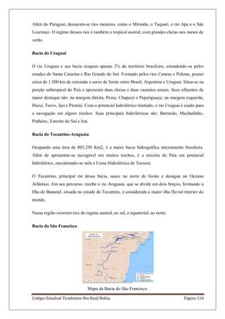 Colégio Estadual Tiradentes-Rio Real/Bahia. Página 110
Além do Paraguai, destacam-se rios menores, como o Miranda, o Taquari, o rio Apa e o São
Lourenço. O regime desses rios é também o tropical austral, com grandes cheias nos meses de
verão.
Bacia do Uruguai
O rio Uruguai e sua bacia ocupam apenas 2% do território brasileiro, estendendo-se pelos
estados de Santa Catarina e Rio Grande do Sul. Formado pelos rios Canoas e Pelotas, possui
cerca de 1.500 km de extensão e serve de limite entre Brasil, Argentina e Uruguai. Situa-se na
porção subtropical do País e apresenta duas cheias e duas vazantes anuais. Seus afluentes de
maior destaque são: na margem direita, Peixe, Chapecó e Peperiguaçu; na margem esquerda,
Ibicuí, Turvo, Ijuí e Piratini. Com o potencial hidrelétrico limitado, o rio Uruguai é usado para
a navegação em alguns trechos. Suas principais hidrelétricas são: Barracão, Machadinho,
Pinheiro, Estreito do Sul e Iraí.
Bacia do Tocantins-Araguaia
Ocupando uma área de 803.250 Km2, é a maior bacia hidrográfica inteiramente brasileira.
Além de apresentar-se navegável em muitos trechos, é a terceira do País em potencial
hidrelétrico, encontrando-se nela a Usina Hidrelétrica de Tucuruí.
O Tocantins, principal rio dessa bacia, nasce no norte de Goiás e deságua no Oceano
Atlântico. Em seu percurso, recebe o rio Araguaia, que se divide em dois braços, formando a
Ilha do Bananal; situada no estado de Tocantins, é considerada a maior ilha fluvial interior do
mundo.
Nessa região ocorrem rios de regime austral, ao sul, e equatorial, ao norte.
Bacia do São Francisco
Mapa da Bacia do São Francisco.
 