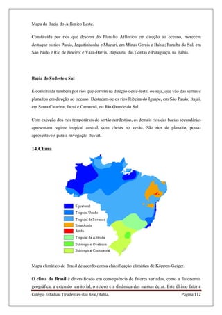 Colégio Estadual Tiradentes-Rio Real/Bahia. Página 112
Mapa da Bacia do Atlântico Leste.
Constituída por rios que descem do Planalto Atlântico em direção ao oceano, merecem
destaque os rios Pardo, Jequitinhonha e Mucuri, em Minas Gerais e Bahia; Paraíba do Sul, em
São Paulo e Rio de Janeiro; e Vaza-Barris, Itapicuru, das Contas e Paraguaçu, na Bahia.
Bacia do Sudeste e Sul
É constituída também por rios que correm na direção oeste-leste, ou seja, que vão das serras e
planaltos em direção ao oceano. Destacam-se os rios Ribeira do Iguape, em São Paulo; Itajaí,
em Santa Catarina; Jacuí e Camacuã, no Rio Grande do Sul.
Com exceção dos rios temporários do sertão nordestino, os demais rios das bacias secundárias
apresentam regime tropical austral, com cheias no verão. São rios de planalto, pouco
aproveitáveis para a navegação fluvial.
14.Clima
Mapa climático do Brasil de acordo com a classificação climática de Köppen-Geiger.
O clima do Brasil é diversificado em consequência de fatores variados, como a fisionomia
geográfica, a extensão territorial, o relevo e a dinâmica das massas de ar. Este último fator é
 