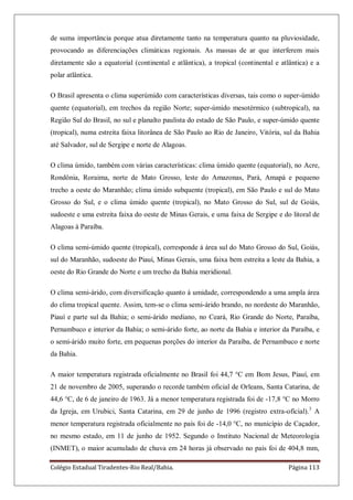Colégio Estadual Tiradentes-Rio Real/Bahia. Página 113
de suma importância porque atua diretamente tanto na temperatura quanto na pluviosidade,
provocando as diferenciações climáticas regionais. As massas de ar que interferem mais
diretamente são a equatorial (continental e atlântica), a tropical (continental e atlântica) e a
polar atlântica.
O Brasil apresenta o clima superúmido com características diversas, tais como o super-úmido
quente (equatorial), em trechos da região Norte; super-úmido mesotérmico (subtropical), na
Região Sul do Brasil, no sul e planalto paulista do estado de São Paulo, e super-úmido quente
(tropical), numa estreita faixa litorânea de São Paulo ao Rio de Janeiro, Vitória, sul da Bahia
até Salvador, sul de Sergipe e norte de Alagoas.
O clima úmido, também com várias características: clima úmido quente (equatorial), no Acre,
Rondônia, Roraima, norte de Mato Grosso, leste do Amazonas, Pará, Amapá e pequeno
trecho a oeste do Maranhão; clima úmido subquente (tropical), em São Paulo e sul do Mato
Grosso do Sul, e o clima úmido quente (tropical), no Mato Grosso do Sul, sul de Goiás,
sudoeste e uma estreita faixa do oeste de Minas Gerais, e uma faixa de Sergipe e do litoral de
Alagoas à Paraíba.
O clima semi-úmido quente (tropical), corresponde à área sul do Mato Grosso do Sul, Goiás,
sul do Maranhão, sudoeste do Piauí, Minas Gerais, uma faixa bem estreita a leste da Bahia, a
oeste do Rio Grande do Norte e um trecho da Bahia meridional.
O clima semi-árido, com diversificação quanto à umidade, correspondendo a uma ampla área
do clima tropical quente. Assim, tem-se o clima semi-árido brando, no nordeste do Maranhão,
Piauí e parte sul da Bahia; o semi-árido mediano, no Ceará, Rio Grande do Norte, Paraíba,
Pernambuco e interior da Bahia; o semi-árido forte, ao norte da Bahia e interior da Paraíba, e
o semi-árido muito forte, em pequenas porções do interior da Paraíba, de Pernambuco e norte
da Bahia.
A maior temperatura registrada oficialmente no Brasil foi 44,7 °C em Bom Jesus, Piauí, em
21 de novembro de 2005, superando o recorde também oficial de Orleans, Santa Catarina, de
44,6 °C, de 6 de janeiro de 1963. Já a menor temperatura registrada foi de -17,8 °C no Morro
da Igreja, em Urubici, Santa Catarina, em 29 de junho de 1996 (registro extra-oficial).3
A
menor temperatura registrada oficialmente no país foi de -14,0 °C, no município de Caçador,
no mesmo estado, em 11 de junho de 1952. Segundo o Instituto Nacional de Meteorologia
(INMET), o maior acumulado de chuva em 24 horas já observado no país foi de 404,8 mm,
 