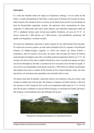Colégio Estadual Tiradentes-Rio Real/Bahia. Página 116
Subtropical
É o clima das latitudes abaixo do trópico de Capricórnio: abrange o sul do estado de São
Paulo e a região metropolitana de São Paulo, a maior parte do Paraná (com exceção do norte),
Santa Catarina, Rio Grande do Sul e o extremo sul de Mato Grosso do Sul. Está localizado na
faixa de luminosidade temperada, contudo, não apresenta várias características do clima
temperado. É influenciado pela massa polar atlântica, que determina temperatura média de
18°C e amplitude térmica anual elevada para padrões brasileiros, de cerca de 10 °C. As
chuvas variam dos 1 000 mm/ano aos 2 000 mm/ano e bem distribuídas anualmente. Há
geadas com frequência e eventuais nevadas.
Em termos de temperatura, apresenta as quatro estações do ano relativamente bem marcadas.
Os verões são um pouco quentes, na maior parte da Região Sul (Cfa, segundo a Classificação
climática de Köppen-Geiger), enquanto os verões são amenos nas Serras Gaúcha e
Catarinense, além do extremo sul do país, nas partes mais elevadas das Serras de Sudeste
(caracterizado por Köppen como Cfb), com média anual de temperatura inferior aos 17 °C. Os
invernos são frescos (frios para os padrões brasileiros), com a ocorrência de geadas em toda a
sua área de abrangência, havendo a ocorrência de neve nas partes mais elevadas da região. A
neve ocorre com regularidade anual apenas acima dos 1.000 metros de altitude (constituindo
uma pequena área entre os estados de Rio Grande do Sul e Santa Catarina), sendo, nas áreas
mais baixas, de ocorrência mais esporádica, não ocorrendo todos os anos.
Nos pontos mais altos do planalto, onde pode ocorrer a neve durante os dias de inverno, estão
situadas as cidades mais frias do país: São Joaquim e Urupema, em Santa Catarina, e São José
dos Ausentes, no Rio Grande do Sul, as três com temperatura média anual de 13 °C. O local
mais frio do país é creditado ao cume do Morro da Igreja, no município de Urubici, próximo a
São Joaquim, o ponto habitado mais alto da Região Sul do país.
Paisagem de caatinga predominante no semiárido brasileiro.
 
