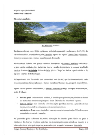 Colégio Estadual Tiradentes-Rio Real/Bahia. Página 118
Mapa de vegetação do Brasil.
Formações Florestais
Floresta Amazônica
Rio Amazonas no Brasil.
Também conhecida como Hiléia ou floresta latifoliada equatorial, recobre cerca de 49,29% do
território nacional, estendendo-se pela Amazônia e parte das regiões Centro-Oeste e Nordeste.
Constitui uma das mais extensas áreas florestais do mundo.
Muito densa e fechada, com grande variedade de espécies, a Floresta Amazônica caracteriza-
se por grande umidade, altos índices de chuva, elevadas temperaturas e pequena amplitude
térmica. O nome latifoliada deriva do latim (lati = "largo") e indica a predominância de
espécies vegetais de folhas largas.
Acompanhando essa floresta há uma emaranhada rede de rios, que correm num relevo onde
predominam terras baixas (planícies e baixos-planaltos). Os solos são, em geral, pouco férteis.
Apesar de sua aparente uniformidade, a Floresta Amazônica abriga três tipos de associações,
assim divididas:
mata de igapó: constantemente inundada, é formada principalmente por palmeiras e árvores
não muito altas, emaranhadas por cipós e lianas. É bastante rica em espécies vegetais;
mata de várzea: mais compacta, sofre inundações periódicas (cheias). Apresenta árvores
maiores, sobressaindo as seringueiras, por seu valor econômico;
mata de terra firme: pouco inundada, é a que apresenta árvores mais altas. Nela são comuns
o castanheiro, o guaraná e o caucho.
As queimadas para a abertura de pastos, instalação de fazendas para criação de gado e
plantações de diversos produtos agrícolas, os desmatamentos para retirada de madeira e a
mineração são os principais impactos provocados pela ocupação humana na Amazônia.
 