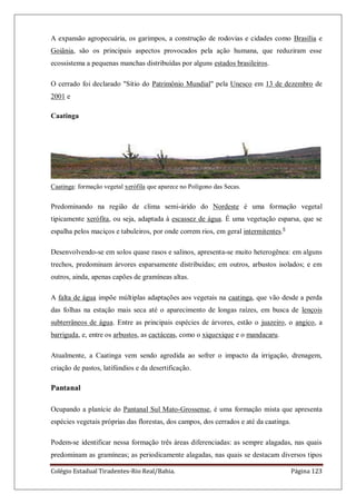 Colégio Estadual Tiradentes-Rio Real/Bahia. Página 123
A expansão agropecuária, os garimpos, a construção de rodovias e cidades como Brasília e
Goiânia, são os principais aspectos provocados pela ação humana, que reduziram esse
ecossistema a pequenas manchas distribuídas por alguns estados brasileiros.
O cerrado foi declarado "Sítio do Patrimônio Mundial" pela Unesco em 13 de dezembro de
2001 e
Caatinga
Caatinga: formação vegetal xerófila que aparece no Polígono das Secas.
Predominando na região de clima semi-árido do Nordeste é uma formação vegetal
tipicamente xerófita, ou seja, adaptada à escassez de água. É uma vegetação esparsa, que se
espalha pelos maciços e tabuleiros, por onde correm rios, em geral intermitentes.6
Desenvolvendo-se em solos quase rasos e salinos, apresenta-se muito heterogênea: em alguns
trechos, predominam árvores esparsamente distribuídas; em outros, arbustos isolados; e em
outros, ainda, apenas capões de gramíneas altas.
A falta de água impõe múltiplas adaptações aos vegetais na caatinga, que vão desde a perda
das folhas na estação mais seca até o aparecimento de longas raízes, em busca de lençois
subterrâneos de água. Entre as principais espécies de árvores, estão o juazeiro, o angico, a
barriguda, e, entre os arbustos, as cactáceas, como o xiquexique e o mandacaru.
Atualmente, a Caatinga vem sendo agredida ao sofrer o impacto da irrigação, drenagem,
criação de pastos, latifúndios e da desertificação.
Pantanal
Ocupando a planície do Pantanal Sul Mato-Grossense, é uma formação mista que apresenta
espécies vegetais próprias das florestas, dos campos, dos cerrados e até da caatinga.
Podem-se identificar nessa formação três áreas diferenciadas: as sempre alagadas, nas quais
predominam as gramíneas; as periodicamente alagadas, nas quais se destacam diversos tipos
 