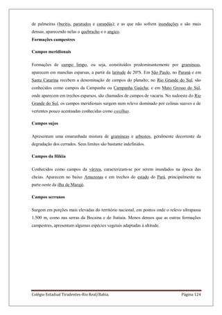 Colégio Estadual Tiradentes-Rio Real/Bahia. Página 124
de palmeiras (buritis, paratudos e carandás); e as que não sofrem inundações e são mais
densas, aparecendo nelas o quebracho e o angico.
Formações campestres
Campos meridionais
Formações de campo limpo, ou seja, constituídos predominantemente por gramíneas,
aparecem em manchas esparsas, a partir da latitude de 20ºS. Em São Paulo, no Paraná e em
Santa Catarina recebem a denominação de campos do planalto; no Rio Grande do Sul, são
conhecidos como campos da Campanha ou Campanha Gaúcha; e em Mato Grosso do Sul,
onde aparecem em trechos esparsos, são chamados de campos de vacaria. No sudoeste do Rio
Grande do Sul, os campos meridionais surgem num relevo dominado por colinas suaves e de
vertentes pouco acentuadas conhecidas como coxilhas.
Campos sujos
Apresentam uma emaranhada mistura de gramíneas e arbustos, geralmente decorrente da
degradação dos cerrados. Seus limites são bastante indefinidos.
Campos da Hiléia
Conhecidos como campos da várzea, caracterizam-se por serem inundados na época das
cheias. Aparecem no baixo Amazonas e em trechos do estado do Pará, principalmente na
parte oeste da ilha de Marajó.
Campos serranos
Surgem em porções mais elevadas do território nacional, em pontos onde o relevo ultrapassa
1.500 m, como nas serras da Bocaina e do Itatiaia. Menos densos que as outras formações
campestres, apresentam algumas espécies vegetais adaptadas à altitude.
 