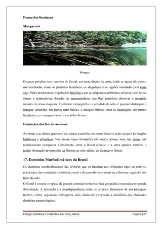 Colégio Estadual Tiradentes-Rio Real/Bahia. Página 125
Formações litorâneas
Manguezais
Mangue.
Ocupam porções mais restritas do litoral, em reentrâncias da costa, onde as águas são pouco
movimentadas, como os pântanos litorâneos, os alagadiços e as regiões inundadas pela maré
alta. Neles predominam vegetações halófitas (que se adaptam a ambientes salinos), com raízes
aéreas e respiratórias, dotadas de pneumatóforos que lhes permitem absorver o oxigênio
mesmo em áreas alagadas. Conforme a topografia e a umidade do solo, é possível distinguir o
mangue-vermelho, nas partes mais baixas, o mangue-siriúba, onde as inundações são menos
freqüentes; e o mangue-branco, em solos firmes.
Formações dos litorais arenosos
As praias e as dunas aparecem em vastas extensões de nosso litoral e nelas surgem formações
herbáceas e arbustivas. Nas praias, essas formações são pouco densas, mas, nas dunas, são
relativamente compactas. Geralmente, entre o litoral arenoso e a serra aparece também o
jundu, formação de transição da floresta ao solo salino, ao alcançar o litoral.
17. Domínios Morfoclimáticos do Brasil
Os domínios morfoclimáticos são divisões que se baseiam nos diferentes tipos de relevos,
resultantes das condições climáticas atuais e do passado bem como na cobertura vegetal e nos
tipos de solo.
O Brasil é um país tropical de grande extensão territorial. Sua geografia é marcada por grande
diversidade. A interação e a interdependência entre os diversos elementos de sua paisagem
(relevo, clima, vegetação, hidrografia, solo, fauna etc.) explicam a existência dos chamados
domínios geoecológicos.
 