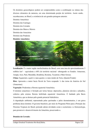 Colégio Estadual Tiradentes-Rio Real/Bahia. Página 126
Os domínios geoecológicos podem ser compreendidos como a combinação ou síntese dos
diversos elementos da natureza, em uma determinada porção do território. Assim sendo,
reconhecemos, no Brasil, a existência de seis grandes paisagens naturais:
Domínio Amazônico
Domínio das Caatingas
Domínio dos Cerrados
Domínio dos Mares e Morros
Domínio das Araucárias
Domínio das Pradarias
Domínio Amazônico:
Localização: É a maior região morfoclimática do Brasil, com uma área de aproximadamente 5
milhões km² – equivalente a 60% do território nacional –abrangendo os Estados: Amazonas,
Amapá, Acre, Pará, Maranhão, Rondônia, Roraima, Tocantins e Mato Grosso.
Clima: Equatorial, a qual é o mais quente e o mais úmido da Terra. (Quente/Úmido)
Rios: Apresenta a maior bacia fluvial da Terra ocupando ¼ das terras da América do Sul
(Amazonas).
Vegetação: Predomina a floresta equatorial Amazônica.
O domínio amazônico é formado por terras baixas: depressões, planícies aluviais e planaltos,
cobertos pela extensa floresta latifoliada equatorial Amazônica. É banhado pela Bacia
Amazônica, que se destaca pelo grande potencial hidrelétrico.
A degradação ambiental, representada pelas queimadas e pelos desmatamentos, é um grava
problema desse domínio. O governo brasileiro, por meio do Programa Piloto para a Proteção das
Florestas Tropicais do Brasil, pretende adotar atividades como o ecoturismo e a biotecnologia,
para promover o desenvolvimento da Amazônia, preservando-a.
Domínio do Cerrado:
 