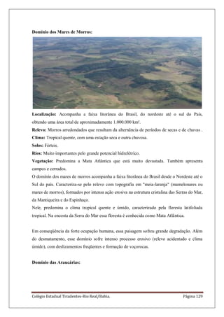 Colégio Estadual Tiradentes-Rio Real/Bahia. Página 129
Domínio dos Mares de Morros:
Localização: Acompanha a faixa litorânea do Brasil, do nordeste até o sul do País,
obtendo uma área total de aproximadamente 1.000.000 km².
Relevo: Morros arredondados que resultam da alternância de períodos de secas e de chuvas .
Clima: Tropical quente, com uma estação seca e outra chuvosa.
Solos: Férteis.
Rios: Muito importantes pelo grande potencial hidrelétrico.
Vegetação: Predomina a Mata Atlântica que está muito devastada. Também apresenta
campos e cerrados.
O domínio dos mares de morros acompanha a faixa litorânea do Brasil desde o Nordeste até o
Sul do país. Caracteriza-se pelo relevo com topografia em "meia-laranja" (mamelonares ou
mares de morros), formados por intensa ação erosiva na estrutura cristalina das Serras do Mar,
da Mantiqueira e do Espinhaço.
Nele, predomina o clima tropical quente e úmido, caracterizado pela floresta latifoliada
tropical. Na encosta da Serra do Mar essa floresta é conhecida como Mata Atlântica.
Em conseqüência da forte ocupação humana, essa paisagem sofreu grande degradação. Além
do desmatamento, esse domínio sofre intenso processo erosivo (relevo acidentado e clima
úmido), com deslizamentos freqüentes e formação de voçorocas.
Domínio das Araucárias:
 
