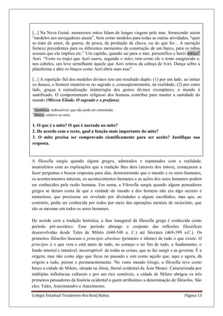 Colégio Estadual Tiradentes-Rio Real/Bahia. Página 13
1.3. OS PRIMEIROS FILÓSOFOS
A filosofia surgiu quando alguns gregos, admirados e espantados com a realidade,
insatisfeitos com as explicações que a tradição lhes dera (através dos mitos), começaram a
fazer perguntas e buscar respostas para elas, demonstrando que o mundo e os seres humanos,
os acontecimentos naturais, os acontecimentos humanos e as ações dos seres humanos podem
ser conhecidos pela razão humana. Em suma, a Filosofia surgiu quando alguns pensadores
gregos se deram conta de que a verdade do mundo e dos homens não era algo secreto e
misterioso, que precisasse ser revelado por divindades a alguns escolhidos, mas que, ao
contrário, podia ser conhecida por todos por meio das operações mentais de raciocínio, que
são as mesmas em todos os seres humanos.
De acordo com a tradição histórica, a fase inaugural da filosofia grega é conhecida como
período pré-socrático. Esse período abrange o conjunto das reflexões filosóficas
desenvolvidas desde Tales de Mileto (640-548 a. C.) até Sócrates (469-399 a.C.). Os
primeiros filósofos buscam o princípio absoluto (primeiro e último) de tudo o que existe. O
princípio é o que vem e está antes de tudo, no começo e no fim de tudo, o fundamento, o
fundo imortal e imutável, incorruptível de todas as coisas, que as faz surgir e as governa. É a
origem, mas não como algo que ficou no passado e sim como aquilo que, aqui e agora, dá
origem a tudo, perene e permanentemente. No vasto mundo Grego, a filosofia teve como
berço a cidade de Mileto, situada na Jônia, litoral ocidental da Ásia Menor. Caracterizada por
múltiplas influências culturais e por um rico comércio, a cidade de Mileto abrigou os três
primeiros pensadores da história ocidental a quem atribuímos a denominação de filósofos. São
eles: Tales, Anaximandro e Anaxímenes.
[...] Na Nova Guiné, numerosos mitos falam de longas viagens pelo mar, fornecendo assim
―modelos aos navegadores atuais‖, bem como modelos para todas as outras atividades, ―quer
se trate de amor, de guerra, de pesca, de produção de chuva, ou do que for... A narração
fornece precedentes para os diferentes momentos da construção de um barco, para os tabus
sexuais que ela implica etc.‖ Um capitão, quando sai para o mar, personifica o herói mítico2
Aori. ―Veste os trajes que Aori usava, segundo o mito; tem como ele o rosto enegrecido e,
nos cabelos, um love semelhante àquele que Aori retirou da cabeça de Iviri. Dança sobre a
plataforma e abre os braços como Aori abria suas asas‖.
[...] A repetição fiel dos modelos divinos tem um resultado duplo: (1) por um lado, ao imitar
os deuses, o homem mantém-se no sagrado e, conseqüentemente, na realidade; (2) por outro
lado, graças à reatualização ininterrupta dos gestos divinos exemplares, o mundo é
santificado. O comportamento religioso dos homens contribui para manter a santidade do
mundo (Mircea Eliade. O sagrado e o profano).
1
Apodítica: indiscutível; que não pode ser contestado.
2
Mítico: relativo ao mito.
1. O que é o mito? O que é narrado no mito?
2. De acordo com o texto, qual a função mais importante do mito?
3. O mito precisa ser comprovado cientificamente para ser aceito? Justifique sua
resposta.
 