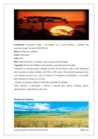Colégio Estadual Tiradentes-Rio Real/Bahia. Página 130
Localização: Encontrado desde o sul paulista até o norte gaúcho, o domínio das
araucárias ocupa uma área de 400.000 km².
Relevo: Predomina o planalto.
Clima: Subtropical.
Solos: fértil
Rios: Importantes para a navegação e para a geração de eletricidade.
Vegetação: Floresta dos Pinhais ou de Araucária a qual está muito devastada.
O domínio da araucária ocupa o planalto da Bacia do Rio Paraná, onde o clima subtropical
está associado às médias altitudes, entre 800 e 1300 metros. Nesse domínio aparecem áreas
com manchas de terra roxa, como no Paraná. É homogênea, aciculifoliada e tem grande
aproveitamento de madeira e erva-mate.
A floresta de araucária também é conhecida como Mata dos Pinhais.
Nesse domínio, a devastação a floresta é causada pela intensa ocupação agrária,
especialmente a agricultura de café e soja.
Domínio das Pradarias:
 